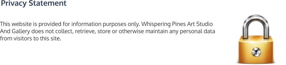 Privacy Statement This website is provided for information purposes only. Whispering Pines Art Studio And Gallery does not collect, retrieve, store or otherwise maintain any personal data from visitors to this site.